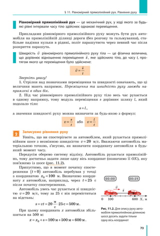 73
§ 11. Рівномірний прямолінійний рух. Рівняння руху
Рівномірний прямолінійний рух — це механічний рух, у ході якого за будь-
які рівні інтервали часу тіло здійснює однакові переміщення.
Прикладами рівномірного прямолінійного руху можуть бути рух авто-
мобіля на прямолінійній ділянці дороги (без розгону та гальмування), ста-
більне падіння кульки в  рідині, політ парашутиста через певний час після
розкриття парашута.
Швидкість

v рівномірного прямолінійного руху тіла  — це фізична величина,
що дорівнює відношенню переміщення

s , яке здійснило тіло, до часу t, про-
тягом якого це переміщення було здійснене:


v
s
t
=
Зверніть увагу!
1. Стрілки над позначками переміщення та швидкості означають, що ці
величини мають напрямок. Переміщення та швидкість руху завжди на-
прямлені в один бік.
2. Під час рівномірного прямолінійного руху тіло весь час рухається
в  одному напрямку, тому модуль переміщення s дорівнює шляху l, який
подолало тіло:
s l= ,
а значення швидкості руху можна визначити за будь-якою з формул:
v
s
t
= або v
l
t
=
2
Записуємо рівняння руху
Уявіть, що ви спостерігаєте за автомобілем, який рухається прямолі-
нійним шосе з незмінною швидкістю v = 20 м/с. Вважаючи автомобіль ма-
теріальною точкою, з’ясуємо, як визначити координату автомобіля в  будь-
який момент часу.
Передусім оберемо систему відліку. Автомобіль рухається прямоліній-
но, тому достатньо задати лише одну вісь координат (позначимо її OX), яку
пов’яжемо із шосе (рис. 11.2).
Припустимо, що в момент початку спосте-
реження t =( )0 автомобіль перебував у  точці
з координатою x0 100= м. Визначимо коорди-
нату x автомобіля, наприклад, через t = 25   с
після початку спостереження.
Автомобіль увесь час рухається зі швидкіс-
тю v = 20 м/с, тому за 25 с він переміститься
на відстань:
s vt= = ⋅ =20 25 500
м
с
с м.
При цьому координата х автомобіля збіль-
шиться на 500 м:
x x s= + = + =0 100 500 600м м м.
Рис. 11.2. Для опису руху авто-
мобіля прямолінійною ділянкою
шосе досить задати тільки
одну вісь координат
1000 Х, м600

v 
s
00:00 00:25
 
