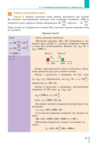 75
§ 11. Рівномірний прямолінійний рух. Рівняння руху
4
Учимося розв’язувати задачі
Задача 3. Озером назустріч один одному рухаються два катери.
На початок спостереження відстань між катерами становила 1500 м,
швидкість руху першого катера дорівнювала 36
км
год
, другого — 54
км
год
.
Через який час зустрінуться катери? Яку відстань подолає перший катер
до зустрічі?
Перший спосіб
Дано:
v1 36 10= =
км
год
м
с
v2 54 15= =
км
год
м
с
l =1500 м
Аналіз фізичної проблеми.
Виконаємо рисунок. Вісь OX напрямимо в на-
прямку руху катера 1, а початок координат оберемо
в точці його розташування. Бачимо, що x01 0= , а
x02 1500= м.
Пошук математичної моделі, розв’язання. Запи-
шемо рівняння руху для кожного катера.
Катер 1 рухається в напрямку осі OX, тому
x x v t1 01 1= + . Враховуючи, що x01 0= , а v1 10=
м
с
,
отримуємо x t1 10=  (м).
Катер 2 рухається в напрямку, протилежному
напрямку осі OX, тому x x v t2 02 2= − .
x02 1500= м, v2 15=
м
c
,
отже, x t2 1500 15= − (м).
На момент зустрічі координати катерів будуть од-
наковими:
x x t t1 2 10 1500 15= ⇒ = − .
Із останнього рівняння знайдемо час зустрічі ка-
терів:
10 15 1500 25 1500t t t+ = ⇒ = ⇒ t = 60 с.
Обчислимо координату катера 1 на момент зу-
стрічі:
x t1 10 10 60 600= = ⋅ =
м
м
c
c .
t — ?
х — ?
Катер 2Катер 1
5000 Х, м1500

v1

v2
 