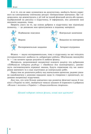 4
А от ті, хто не звик зупинятися на досягнутому, знайдуть багато корис-
ного на електронному освітньому ресурсі «Інтерактивне навчання». Це і ві-
деоролики, що демонструють у дії той чи інший фізичний дослід або процес,
відображений на рисунку в підручнику, й інформація, яка допоможе вам
виконати завдання, тощо.
Зверніть увагу на те, що кожна рубрика в підручнику має відповідну
позначку, — це допоможе вам орієнтуватися в поданому матеріалі:
	 Підбиваємо підсумки	 	 Контрольні запитання
	 Вправа	 	 Завдання на повторення
	 Експериментальне завдання	 	 Інтернет-підтримка
Фізика — наука експериментальна, тому в підручнику на вас очікують
експериментальні завдання та лабораторні роботи. Обов’язково виконуйте
їх — і ви почнете краще розуміти й любити фізику.
Матеріали, запропоновані наприкінці кожного розділу під рубриками
«Підбиваємо підсумки розділу» і «Завдання для самоперевірки», допомо-
жуть систематизувати отримані знання, будуть корисними під час повто-
рення вивченого та в ході підготовки до контрольних робіт.
Перед тим як розпочати роботу над навчальним проектом, радимо уваж-
но ознайомитися з деякими порадами щодо їх створення і презентації, по-
даними наприкінці підручника.
Для тих, хто хоче більше довідатися про розвиток фізичної науки й тех-
ніки в Україні та світі, знайдеться чимало цікавого й корисного в рубриках
«Фізика і техніка в Україні» і «Енциклопедична сторінка».
Цікавої подорожі світом фізики, нехай вам щастить!
Вступ
 