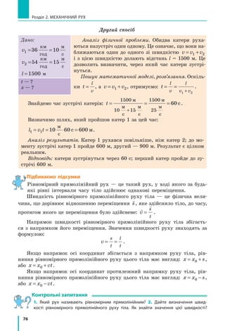 76
Розділ 2. МЕХАНІЧНИЙ РУХ
Другий спосіб
Дано:
v1 36 10= =
км
год
м
с
v2 54 15= =
км
год
м
с
l =1500 м
Аналіз фізичної проблеми. Обидва катери руха-
ються назустріч один одному. Це означає, що вони на-
ближаються один до одного зі швидкістю v v v= +1 2
і з цією швидкістю долають відстань l = 1500 м. Це
дозволить визначити, через який час катери зустрі-
нуться.
Пошук математичної моделі, розв’язання. Оскіль-
ки t
l
v
= , а v v v= +1 2, отримуємо: t
l
v
l
v v
= =
+1 2
.
t — ?
х — ?
Знайдемо час зустрічі катерів: t = = =
+
1500
10 15
1500
25
60
м
м м
м
м
c c c
c.
Визначимо шлях, який пройшов катер 1 за цей час:
l v t1 10 60 600= = ⋅ =1
c
c
м
м.
Аналіз результатів. Катер 1 рухався повільніше, ніж катер 2; до мо-
менту зустрічі катер 1 пройде 600 м, другий — 900 м. Результат є цілком
реальним.
Відповідь: катери зустрінуться через 60 с; перший катер пройде до зу-
стрічі 600 м.
Підбиваємо підсумки
Рівномірний прямолінійний рух — це такий рух, у ході якого за будь-
які рівні інтервали часу тіло здійснює однакові переміщення.
Швидкість рівномірного прямолінійного руху тіла — це фізична вели-
чина, що дорівнює відношенню переміщення

s, яке здійснило тіло, до часу,
протягом якого це переміщення було здійснене:


v
s
t
= .
Напрямок швидкості рівномірного прямолінійного руху тіла збігаєть-
ся з  напрямком його переміщення. Значення швидкості руху знаходять за
формулою:
v
s
t
l
t
= = .
Якщо напрямок осі координат збігається з напрямком руху тіла, рів-
няння рівномірного прямолінійного руху цього тіла має вигляд: x x s= +0 ,
або x x vt= +0 .
Якщо напрямок осі координат протилежний напрямку руху тіла, рів-
няння рівномірного прямолінійного руху цього тіла має вигляд: x x s= −0 ,
або x x vt= −0 .
Контрольні запитання
1. Який рух називають рівномірним прямолінійним? 2. Дайте визначення швид-
кості рівномірного прямолінійного руху тіла. Як знайти значення цієї швидкості?
 