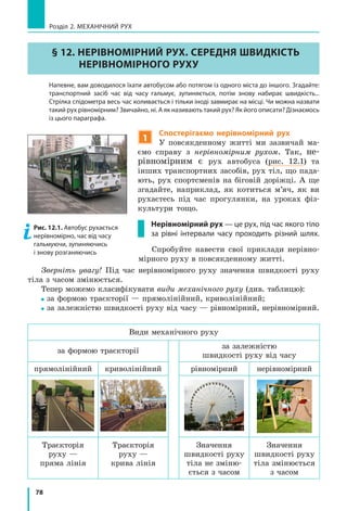 78
Розділ 2. МЕХАНІЧНИЙ РУХ
§ 12. НЕРІВНОМІРНИЙ РУХ. СЕРЕДНЯ ШВИДКІСТЬ
НЕРІВНОМІРНОГО РУХУ
	 Напевне, вам доводилося їхати автобусом або потягом із одного міста до іншого. Згадайте:
транспортний засіб час від часу гальмує, зупиняється, потім знову набирає швидкість...
Стрілка спідометра весь час коливається і тільки іноді завмирає на місці. Чи можна назвати
такий рух рівномірним? Звичайно, ні. А як називають такий рух? Як його описати? Дізнаємось
із цього параграфа.
1
Спостерігаємо нерівномірний рух
У повсякденному житті ми зазвичай ма-
ємо справу з нерівномірним рухом. Так, не-
рівномірним є рух автобуса (рис. 12.1) та
інших транспортних засобів, рух тіл, що пада-
ють, рух спортсменів на біговій доріжці. А  ще
згадайте, наприклад, як котиться м’яч, як ви
рухаєтесь під час прогулянки, на уроках фіз-
культури тощо.
Нерівномірний рух — це рух, під час якого тіло
за рівні інтервали часу проходить різний шлях.
Спробуйте навести свої приклади нерівно-
мірного руху в повсякденному житті.
Зверніть увагу! Під час нерівномірного руху значення швидкості руху
тіла з часом змінюється.
Тепер можемо класифікувати види механічного руху (див. таблицю):
за формою траєкторії — прямолінійний, криволінійний;
за залежністю швидкості руху від часу — рівномірний, нерівномірний.
Види механічного руху
за формою траєкторії
за залежністю
швидкості руху від часу
прямолінійний криволінійний рівномірний нерівномірний
Траєкторія
руху —
пряма лінія
Траєкторія
руху —
крива лінія
Значення
швидкості руху
тіла не зміню-
ється з часом
Значення
швидкості руху
тіла змінюється
з часом
Рис. 1.18. Закриваючи пальцем позначення фізичної величини, ми отримуємо формулу для її
обчислення
§ 4. Види рухів. Середня швидкість нерівномірного руху
Рис. 1.19. Приклади прямолінійного (а) та криволінійного (б) рухів
Рис. 1.20. Автобус рухається нерівномірно з різною швидкістю, час від часу гальмуючи та
зупиняючись
6
Рис. 12.1. Автобус рухається
нерівномірно, час від часу
гальмуючи, зупиняючись
і знову розганяючись
 
