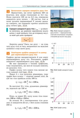 79
§ 12. Нерівномірний рух. Середня швидкість нерівномірного руху
2
Визначаємо середню швидкість руху тіла
Припустимо, що потяг пройшов 150 км
(відстань між двома станціями) за 2,5  год.
Якщо поділити 150 км на 2,5 год, отримаємо
швидкість руху потяга — 60 км/год. Але ж
потяг рухався нерівномірно! У такому випад-
ку говорять, що отримано середню швидкість
руху потяга (рис. 12.2).
Середня швидкості руху тіла vсер — це фізич-
на величина, що дорівнює відношенню всього
шляху l, який пройшло тіло, до інтервалу часу t,
за який цей шлях пройдено:
v
l
t
сер =
Зверніть увагу! Увесь час руху — це сума
часу руху тіла та часу, витраченого на можливі
зупинки в ході цього руху.
3
Аналізуємо графіки швидкості та шляху
для нерівномірного руху тіла
Графіки зручно використовувати й для опису
нерівномірного руху тіл. Розгляньте графік
швидкості нерівномірного руху (рис. 12.3).
Ви вже працювали з такими графіками,
тому сподіваємось, що вам не складно описати,
як рухалось тіло.
Графік шляху того самого тіла матиме ви-
гляд ламаної лінії (рис. 12.4).
Перші 5 с тіло рухалось рівномірно, тому
графік його шляху — відрізок прямої лінії. За
цій час тіло пройшло шлях 100 м:
l v t1 1 1 20 5 100= = ⋅ =
м
с
с м.
За наступні 15 с тіло, рухаючись рівномір-
но, подолало ще 150 м:
l v t2 2 2 10 15 150= = ⋅ =
м
с
с м.
Отже, за перші 20 с руху шлях тіла стано-
вив 100 150м м 250 м+ = .
За останні 10 с спостереження тіло руха-
лось зі швидкістю 25 м/с, і його шлях становив
250 м:
l v t3 3 3 25 10 250= = ⋅ =
м
с
с м.
10
0
t, с
l, м
20
200
300
400
500
100
30
20
10
0
t, с
v, м/c
10
20
30
30
Рис. 12.2. Середня швидкість
руху потяга — відношення від-
стані між початковою і кінцевою
станціями до всього часу руху
Рис. 12.3. Графік швидкості руху
тіла
Рис. 12.4. Графік шляху
тіла
 