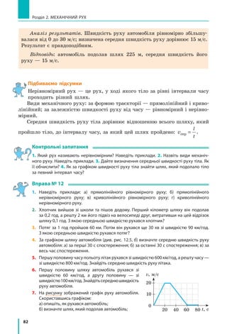 82
Розділ 2. МЕХАНІЧНИЙ РУХ
Аналіз результатів. Швидкість руху автомобіля рівномірно збільшу-
валася від 0 до 30 м/с; визначена середня швидкість руху дорівнює 15 м/с.
Результат є правдоподібним.
Відповідь: автомобіль подолав шлях 225 м, середня швидкість його
руху — 15 м/с.
Підбиваємо підсумки
Нерівномірний рух — це рух, у ході якого тіло за рівні інтервали часу
проходить різний шлях.
Види механічного руху: за формою траєкторії — прямолінійний і криво-
лінійний; за залежністю швидкості руху від часу — рівномірний і нерівно-
мірний.
Середня швидкість руху тіла дорівнює відношенню всього шляху, який
пройшло тіло, до інтервалу часу, за який цей шлях пройдено: v
l
t
сер = .
Контрольні запитання
1. Який рух називають нерівномірним? Наведіть приклади. 2. Назвіть види механіч-
ного руху. Наведіть приклади. 3. Дайте визначення середньої швидкості руху тіла. Як
її обчислити? 4. Як за графіком швидкості руху тіла знайти шлях, який подолало тіло
за певний інтервал часу?
Вправа № 12
1. 	 Наведіть приклади: а) прямолінійного рівномірного руху; б) прямолінійного
нерівномірного руху; в) криволінійного рівномірного руху; г) криволінійного
нерівномірного руху.
2. 	 Хлопчик вийшов зі школи та пішов додому. Перший кілометр шляху він подолав
за 0,2 год, а решту 2 км його підвіз на велосипеді друг, витративши на цей відрізок
шляху 0,1 год. З якою середньою швидкістю рухався хлопчик?
3. 	 Потяг за 1 год пройшов 60 км. Потім він рухався ще 30 хв зі швидкістю 90 км/год.
З якою середньою швидкістю рухався потяг?
4. 	 За графіком шляху автомобіля (див. рис. 12.5, б) визначте середню швидкість руху
автомобіля: а) за перші 30 с спостереження; б) за останні 30 с спостереження; в) за
весь час спостереження.
5. 	 Першу половину часу польоту літак рухався зі швидкістю 600 км/год, а решту часу —
зі швидкістю 800 км/год. Знайдіть середню швидкість руху літака.
6. 	 Першу половину шляху автомобіль рухався зі
швидкістю 60 км/год, а другу половину — зі
швидкістю100км/год.Знайдітьсереднюшвидкість
руху автомобіля.
7. 	 На рисунку зображений графік руху автомобіля.
Скориставшись графіком:
	 а) опишіть, як рухався автомобіль;
	 б) визначте шлях, який подолав автомобіль; 20
0
t, с
v, м/c
40
10
60 80
20
 