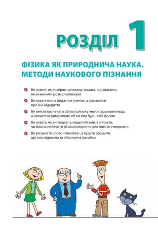 1Розділ
Ви знаєте, як виміряти довжину зошита, а дізнаєтесь,
як визначити розмір молекули
Ви знаєте імена видатних учених, а дізнаєтеся
про їхні відкриття
Ви вмієте визначати об’єм прямокутного паралелепіпеда,
а навчитеся вимірювати об’єм тіла будь-якої форми
Ви знаєте, як виглядають моделі літаків, а з’ясуєте,
чи можна побачити фізичні моделі та для чого їх створюють
Ви розумієте слово «похибка», а будете розуміти,
що таке відносна та абсолютна похибки
фІзикА як природнича наука.
методи наукового пізнання
 