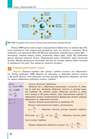 86
Розділ 2. МЕХАНІЧНИЙ РУХ
О
рбіта Міс
яця
Земля
Перша
чверть
Сонячні
промені
Остання
чверть
Повний
Місяць
Новий
Місяць
Рис. 13.4. У прадавні часи початок і кінець місяця визначали за фазами Місяця
Понад 5000 років тому жерці стародавнього Вавилону за зміною фаз Мі-
сяця визначали такі відомі нам інтервали часу, як місяць і тиждень. Було
помічено, що протягом 29,5 діб Місяць проходить повний цикл зміни фаз —
молодика, першої чверті, повні, останньої чверті (рис. 13.4). Це зумовлене
рухом Місяця навколо Землі. Зазначений цикл становить один місячний
місяць. Жерці розділили місячний місяць на чотири майже рівні частини
й отримали сім днів. Так виникло поняття тижня.
5
Учимося розв’язувати задачі
Задача. Парова турбіна має ротор і робоче колесо, які обертають-
ся. Ротор здійснює 1200 обертів на хвилину, а обертова частота колеса
в  40  разів менша, ніж обертова частота ротора. Визначте обертову частоту
та період обертання робочого колеса турбіни.
Дано:
t1 1 60= =хв с
N1 1200=
n
n
2
1
40
=
Аналіз фізичної проблеми.
Знаючи час t1
обертання (хвилина) і кількість N1
обер-
тів за цей час, знайдемо обертову частоту n1
ротора паро-
вої турбіни. За умовою задачі обертова частота n2
робо-
чого колеса в 40 разів менша. Для визначення періоду Т2
обертання колеса скористаємося формулою зв’язку періоду
обертання та обертової частоти.
Задачу будемо розв’язувати в одиницях СІ.
Пошук математичної моделі, розв’язання.
n
N
t
1
1
1
= — обертова частота ротора парової турбіни.
Оскільки n
n
2
1
40
= , то n
N
t
2
1
140
= — обертова частота робо-
чого колеса турбіни.
Період обертання робочого колеса: T
n
t
N
2
1 40
2
1
1
= = .
Т2
— ?
n2
— ?
 