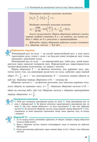 87
§ 13. Рівномірний рух матеріальної точки по колу. Період обертання
Перевіримо одиниці шуканих величин:
n2  =
1
с
; T2
1
1
  = =
с
с.
Знайдемо значення шуканих величин:
n2
1200
40 60
0 5= =




⋅
,
об
с
; T2
1
0 5
2= = ( ),
с .
Аналіз результатів. Період обертання робочого колеса
парової турбіни становить 2 с, і це означає, що колесо ро-
бить 1 оберт за 2 с; результат є правдоподібним.
Відповідь: період обертання робочого колеса становить
2 с, обертова частота — 0,5 об/с.
Підбиваємо підсумки
Рівномірний рух по колу — це такий криволінійний рух, у ході якого
траєкторією руху точки є коло і за будь-які рівні інтервали часу точка
проходить однаковий шлях.
Рівномірний рух по колу — це періодичний рух, тобто рух, який повто-
рюється через однакові інтервали часу. Періодичний рух характеризується
такими фізичними величинами, як період і частота.
Період обертання T — це фізична величина, яка дорівнює часу, про-
тягом якого тіло, що рівномірно рухається по колу, здійснює один повний
оберт: T
t
N
= , де t — час спостереження; N — кількість повних обертів за
цей час. Одиниця періоду обертання в СІ — секунда (с).
Обертова частота n — це фізична величина, яка чисельно дорівнює кіль-
кості обертів за одиницю часу: n
N
t
= . Одиниця обертової частоти в СІ —
оберт на секунду (об/с, або 1/с). Обертова частота є обернено пропорційною
періоду обертання: n
T
=
1
.
Контрольні запитання
1. Який рух називають рівномірним рухом по колу? 2. Чому рівномірний рух по
колу є періодичним? 3. Які фізичні величини характеризують рівномірний рух по
колу? 4. Що таке період обертання і як його визначають? 5. Що таке обертова
частота? 6. Як визначити обертову частоту, якщо відомий період обертання? 7. Спо-
стереження за яким процесом спричинило появу таких одиниць часу, як місяць
і тиждень?
Вправа № 13
1. 	 За 18 секунд колесо автомобіля здійснило 24 оберти. Знайдіть період обертання
точки на ободі колеса.
2. 	Якою є обертова частота патрона електродриля, якщо за хвилину він здійснює
900 обертів?
3. 	 Лопаті вентилятора здійснюють один повний оберт за 0,2 с. Якою є їхня обертова
частота?
 