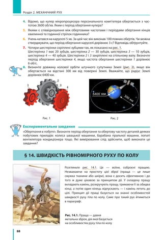 88
Розділ 2. МЕХАНІЧНИЙ РУХ
4. 	 Відомо, що кулер мікропроцесора персонального комп’ю­тера обертається з час­
тотою 3600 об/хв. Яким є період обертання кулера?
5. 	 Якими є співвідношення між обертовими час­тотами і періодами обертання кінців
хвилинної та годинної стрілок годинника?
6. 	 Учень катався на каруселі 5 хв. За цей час він виконав 100 повних обертів. Чи можна
стверджувати, що період обертання каруселі дорівнює 3 с? Відповідь обґрунтуйте.
7. 	 Чотири шестерінки скріплені зубцями так, як показано на рис. 1.
	 Шестерінка 1 має 20 зубців, шестерінка 2 — 30 зубців, шестерінка 3 — 10 зубців,
шестерінка 4 — 40 зубців. Шестерінки 2 і 3 закріплені на спільному валу. Визначте
період обертання шестерінки 4, якщо частота обертання шестерінки 1  дорівнює
6 об/с.
8. 	 Визначте довжину колової орбіти штучного супутника Землі (рис. 2), якщо він
обертається на відстані 300  км від поверхні Землі. Вважайте, що радіус Землі
дорівнює 6400 км.
6400 км 300 км
Рис. 2Рис. 1
1
2
3
4
Експериментальне завдання
«Обертання в побуті». Визначте період обертання та обертову частоту деталей деяких
побутових приладів: колеса швацької машинки, барабана пральної машини, лопаті
вентилятора кондиціонера тощо. Які вимірювання слід здійснити, щоб виконати це
завдання?
§ 14. ШВИДКІСТЬ РІВНОМІРНОГО РУХУ ПО КОЛУ
Розгляньте рис. 14.1. Це — воїни, озброєні пращею.
Незважаючи на простоту цієї зброї (праща  — це лише
смужка тканини або шкіри), вона є досить ефективною і до
того ж дуже цікавою за принципом дії. У складену пращу
вкладають камінь, розкручують пращу, тримаючи її за обидва
кінці, а потім один кінець відпускають — і камінь летить до
цілі. Принцип дії пращі базується на знанні особливостей
швидкості руху тіла по колу. Саме про такий рух йтиметься
в параграфі.
Рис. 14.1. Праща — давня
метальна зброя, дія якої базується
на особливостях руху тіла по колу
 