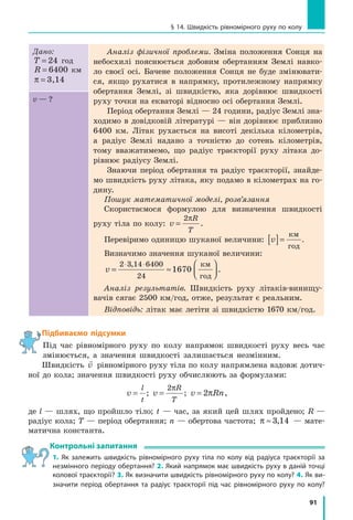 91
§ 14. Швидкість рівномірного руху по колу
Дано:
T = 24 год
R = 6400 км
π = 3,14
Аналіз фізичної проблеми. Зміна положення Сонця на
небосхилі пояснюється добовим обертанням Землі навко-
ло своєї осі. Бачене положення Сонця не буде змінювати-
ся, якщо рухатися в  напрямку, протилежному напрямку
обертання Землі, зі швидкістю, яка дорівнює швидкості
руху точки на екваторі відносно осі обертання Землі.
Період обертання Землі — 24 години, радіус Землі зна-
ходимо в довідковій літературі — він дорівнює приблизно
6400 км. Літак рухається на висоті декілька кілометрів,
а радіус Землі надано з точністю до сотень кілометрів,
тому вважатимемо, що радіус траєкторії руху літака до-
рівнює радіусу Землі.
Знаючи період обертання та радіус траєкторії, знайде-
мо швидкість руху літака, яку подамо в кілометрах на го-
дину.
Пошук математичної моделі, розв’язання
Скористаємося формулою для визначення швидкості
руху тіла по колу: v
R
T
=
2π
.
Перевіримо одиницю шуканої величини: v[ ]=
км
год
.
Визначимо значення шуканої величини:
v = ≈




⋅ ⋅2 3 14 6400
24
1670
, км
год
.
Аналіз результатів. Швидкість руху літаків-винищу­
вачів сягає 2500 км/год, отже, результат є реальним.
Відповідь: літак має летіти зі швидкістю 1670 км/год.
v — ?
Підбиваємо підсумки
Під час рівномірного руху по колу напрямок швидкості руху весь час
змінюється, а значення швидкості залишається незмінним.
Швидкість

v рівномірного руху тіла по колу напрямлена вздовж дотич-
ної до кола; значення швидкості руху обчислюють за формулами:
v
l
t
= ; v
R
T
=
2π
; v Rn= 2π ,
де l — шлях, що пройшло тіло; t — час, за який цей шлях пройдено; R —
радіус кола; T — період обертання; n — обертова частота; π ≈ 3 14, — мате-
матична константа.
Контрольні запитання
1. Як залежить швидкість рівномірного руху тіла по колу від радіуса траєкторії за
незмінного періоду обертання? 2. Який напрямок має швидкість руху в даній точці
колової траєкторії? 3. Як визначити швидкість рівномірного руху по колу? 4. Як ви-
значити період обертання та радіус траєкторії під час рівномірного руху по колу?
 