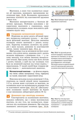 95
§ 15. Коливальний рух. Амплітуда, період і частота коливань
Маятники, в яких тіло коливається завдя-
ки дії пружини, називають пружинними ма-
ятниками (рис. 15.3). Коливання пружинного
маятника залежать від властивостей пружини
і маси тіла.
Маятники використовують у багатьох фі-
зичних приладах. Особливо важливим є  ви-
користання маятників у годинниках, адже
періодичність коливань надає можливість здій-
снювати відлік часу.
3
Створюємо математичний маятник
Підвісимо на нитці досить об’ємний пред-
мет, наприклад повітряну кульку, — ми отри-
мали фізичний маятник. Детальне вивчення
коливань такого маятника є досить склад-
ним. Характер коливань залежить від розмі-
рів і  маси кульки, довжини та властивостей
нитки, інших чинників (рис. 15.4, а).
Щоб розміри тіла не впливали на його коли-
вання, слід узяти нитку, довжина якої є досить
великою порівняно з  розмірами тіла,  — у  та-
кому випадку тіло можна вважати матеріаль-
ною точкою. При цьому нитка має бути легкою
і досить тонкою, а щоб під час коливань тіло
було на незмінній відстані від точки підвісу,—
нерозтяжною. У такий спосіб буде створено фі-
зичну модель — математичний маятник.
Математичний маятник — це фізична модель,
яка являє собою матеріальну точку, підвішену
на тонкій, невагомій і нерозтяжній нитці.
Невелика металева кулька діаметром 1–2 см,
підвішена на тонкій міцній нитці завдовжки
1–2 м, цілком може слугувати за маятник, на
коливання якого не впливатимуть розміри тіла
та властивості нитки (рис. 15.4, б)*
. (Досліджу-
вати коливання такого маятника ви будете
в ході виконання лабораторної роботи № 5.)
4
Дізнаємося про амплітуду коливань
Спостерігаючи за коливанням маятника,
неважко побачити, що є певна максимальна
відстань, на яку тіло, що коливається, відда-
ляється від положення рівноваги. Цю відстань
називають амплітудою коливань (рис. 15.5).
*	
У цьому випадку довжина нитки вважається також довжиною маятника.
а б
Рис. 15.3. Найпростіший приклад
пружинного маятника
Рис. 15.4. Чи зручний для ви­
в­чення коливань «кульковий»
маятник (а)? Напевно, ні: під час
коливань нитка натягатиметь-
ся нерівномірно і кулька буде
розгойдуватися «зиґзаґами».
Металева кулька на довгій міцній
нитці (б) зручніша для вивчення
основних властивостей коливань
Рис. 15.5. Рух тіла від поло-
ження 1 до положення 3 (через
положення 2), а потім знову до
положення 1 — це одне повне
коливання
2
1 3
Амплітуда Амплітуда
2
 