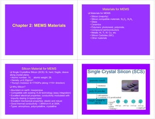 Chapter 2: MEMS Materials
Materials for MEMS
 Materials for MEMS
• Silicon (majority)
• Silicon compatible materials: SixOy, SixNy
• Glass
• Ceramics
• Polymers: photoresist, polyimide.
• Compound semiconductors
• Metals: Al, Ti, W, Cu, etc.
• Silicon Carbides (SiC).
• Other materials
Silicon Material for MEMS
 Single Crystalline Silicon (SCS): Si, hard, fragile, cleave
along crystal plane.
 Why Silicon?
• Atomic number: 14, atomic weight: 28.
• Density: ρ=2.33g/cm3,
• Young’s modulus: E=170GPa (along <110> direction)
• Abundant on earth: inexpensive
• Compatible with existing VLSI technology (easy integration)
• Excellent electrical properties: conductivity modulated with
impurity doping (n-type/p-type)
• Excellent mechanical properties: elastic and robust
• Good thermal conductivity: 1.56W/cm·K at 300K.
• Types: amorphous, polycrystalline, crystalline
 