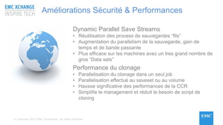 © Copyright 2015 EMC Corporation. All rights reserved
Dynamic Parallel Save Streams
• Réutilisation des process de sauvegardes “fils”
• Augmentation du parallelism de la sauvegarde, gain de
temps et de bande passante
• Plus efficace sur les machines avec un tres grand nombre de
gros “Data sets”
Performance du clonage
• Parallelisation du clonage dans un seul job
• Parallelisation effectué au saveset ou au volume
• Hausse significative des performances de la CCR
• Simplifie le management et réduit le besoin de script de
cloning
Améliorations Sécurité & Performances
 