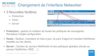 © Copyright 2015 EMC Corporation. All rights reserved
Changement de l’interface Networker
• 3 Nouvelles fenêtres
– Protection
– Hosts
– Server
• Protection : gestion et création de toutes les politiques de sauvegarde.
Remplace l’onglet configuration.
• Hosts : Gestion, inventaire et mise à jour, du parc d’agent et modules NetWorker
installés sur les clients.
• Server : Gestion du serveur NetWorker et des politiques globales (Accès au
serveur NetWorker, RDZ, …)
 