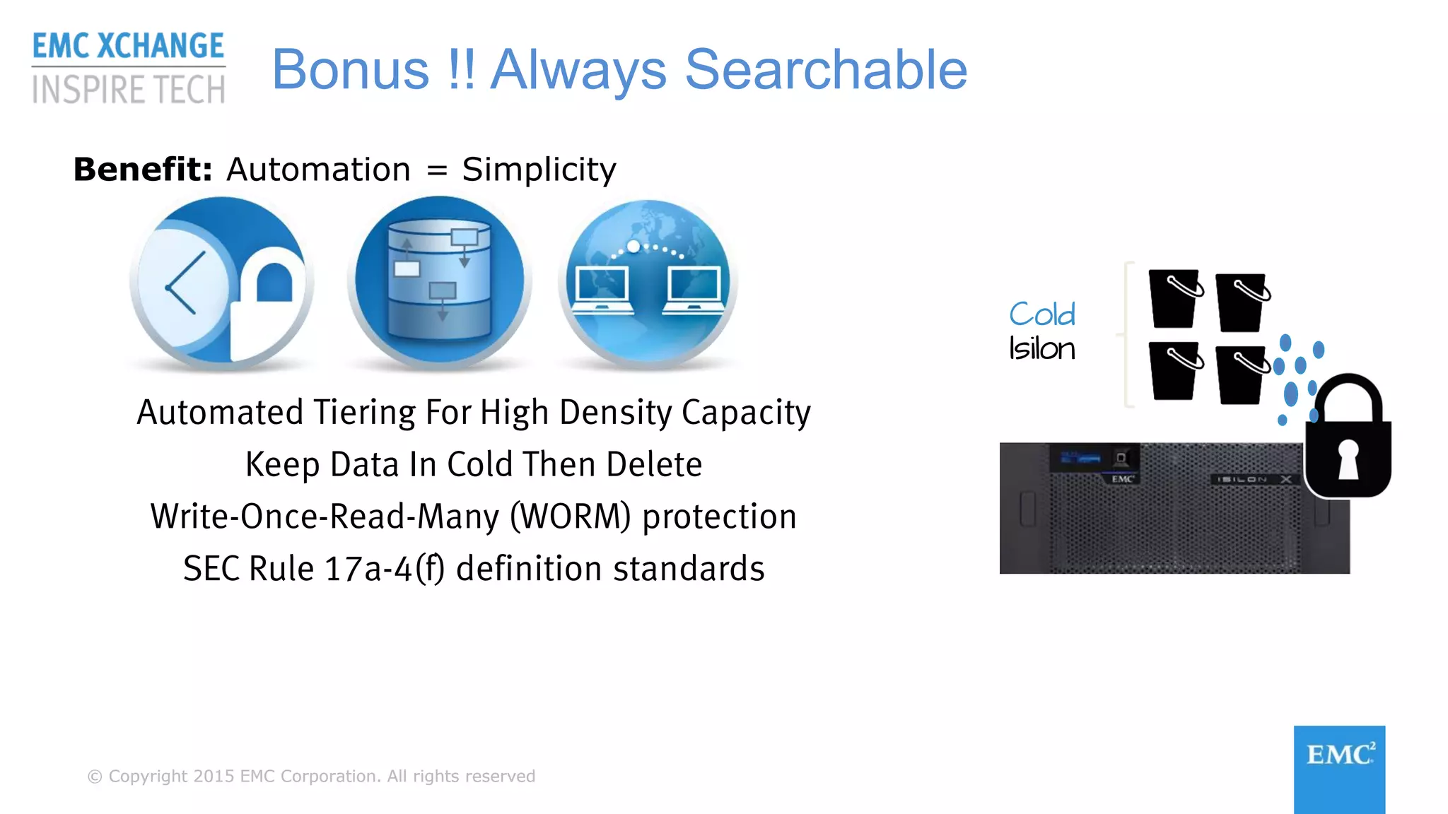 © Copyright 2015 EMC Corporation. All rights reserved© Copyright 2015 EMC Corporation. All rights reserved
Benefit: Automation = Simplicity
Automated Tiering For High Density Capacity
Keep Data In Cold Then Delete
Write-Once-Read-Many (WORM) protection
SEC Rule 17a-4(f) definition standards
Bonus !! Always Searchable
Cold
Isilon
 