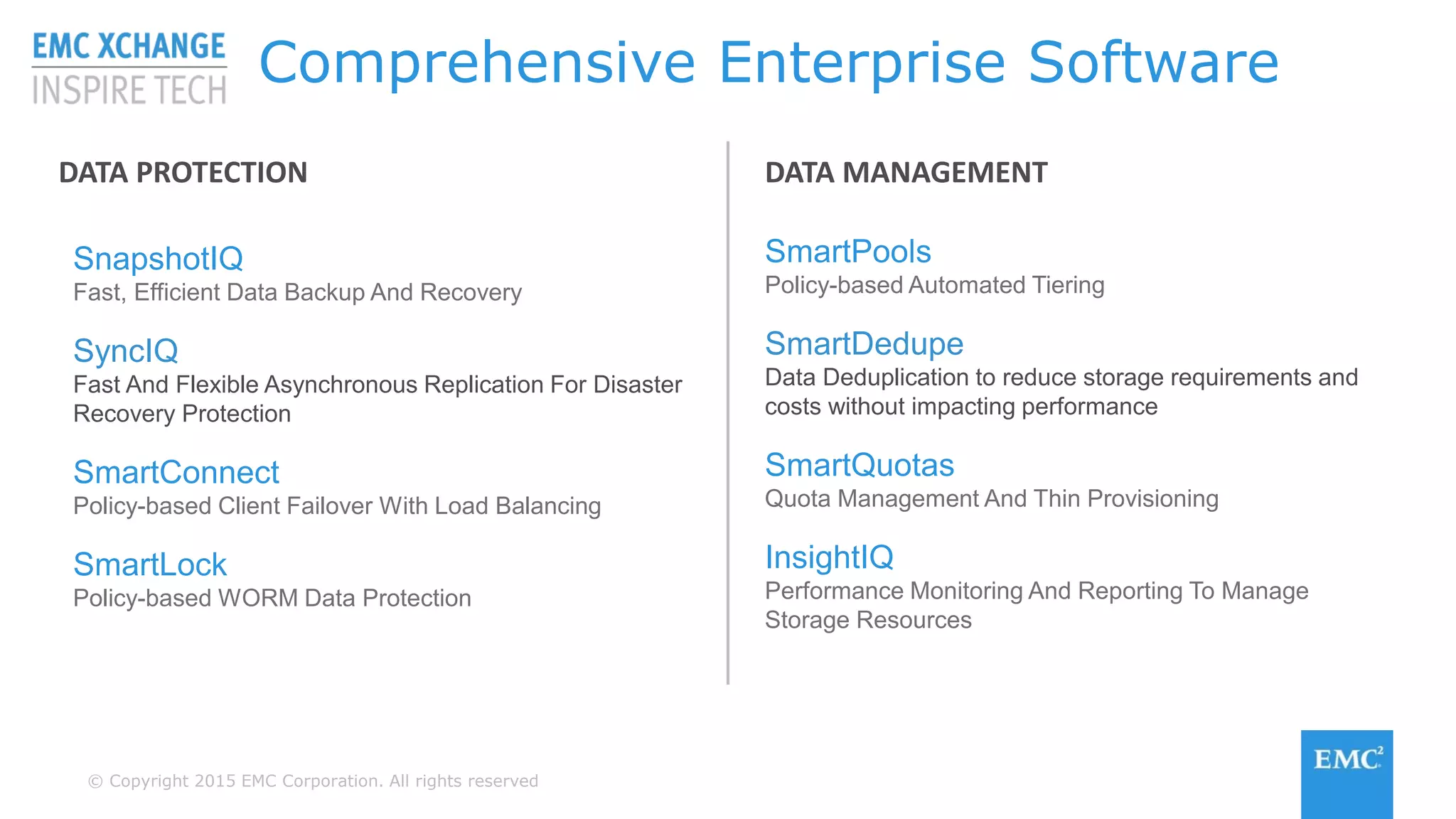 © Copyright 2015 EMC Corporation. All rights reserved
Comprehensive Enterprise Software
SnapshotIQ
Fast, Efficient Data Backup And Recovery
SyncIQ
Fast And Flexible Asynchronous Replication For Disaster
Recovery Protection
SmartConnect
Policy-based Client Failover With Load Balancing
SmartLock
Policy-based WORM Data Protection
SmartPools
Policy-based Automated Tiering
SmartDedupe
Data Deduplication to reduce storage requirements and
costs without impacting performance
SmartQuotas
Quota Management And Thin Provisioning
InsightIQ
Performance Monitoring And Reporting To Manage
Storage Resources
DATA PROTECTION DATA MANAGEMENT
 