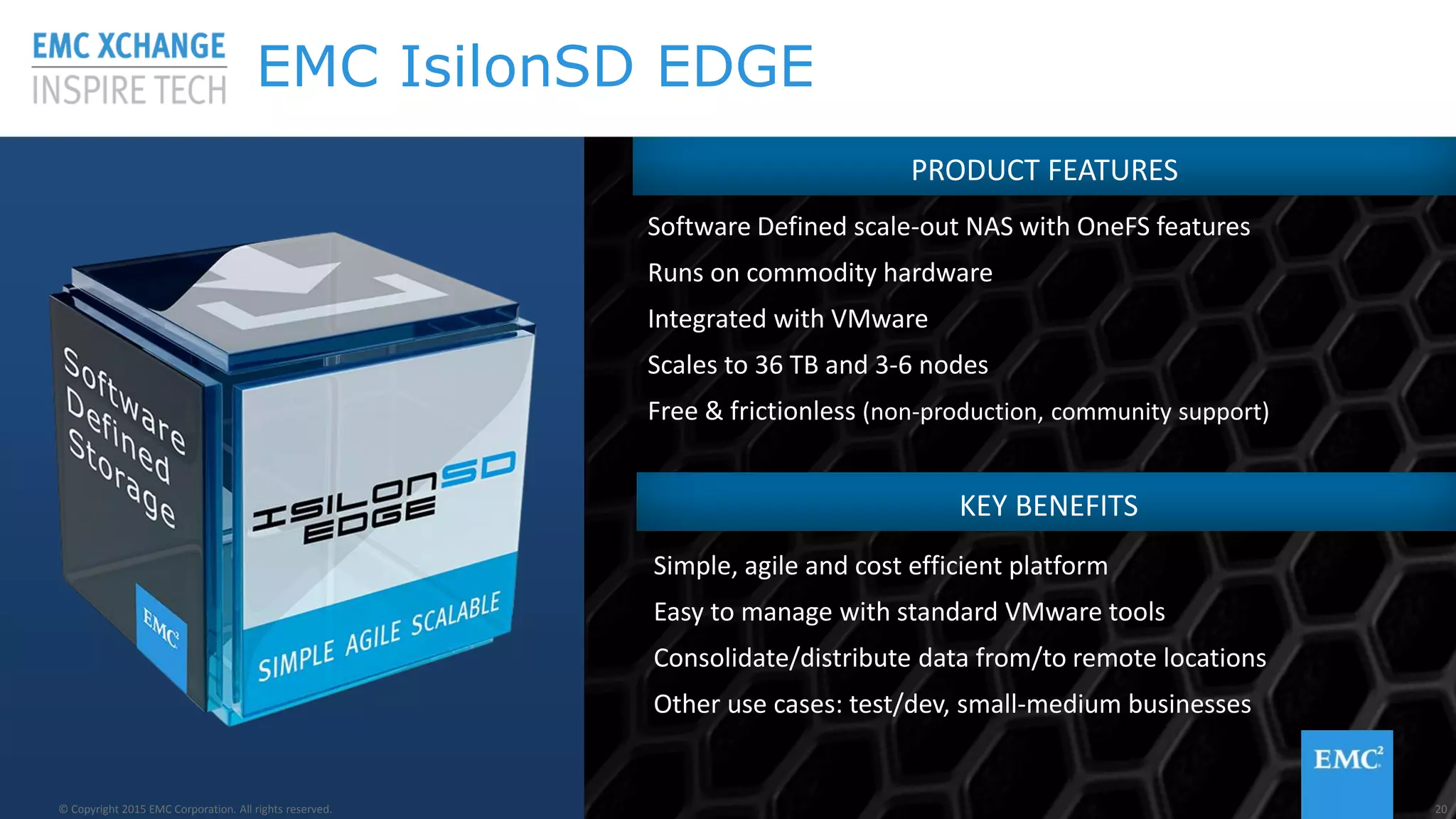 © Copyright 2015 EMC Corporation. All rights reserved© Copyright 2015 EMC Corporation. All rights reserved
PRODUCT FEATURES
Software Defined scale-out NAS with OneFS features
Runs on commodity hardware
Integrated with VMware
Scales to 36 TB and 3-6 nodes
Free & frictionless (non-production, community support)
KEY BENEFITS
Simple, agile and cost efficient platform
Easy to manage with standard VMware tools
Consolidate/distribute data from/to remote locations
Other use cases: test/dev, small-medium businesses
20© Copyright 2015 EMC Corporation. All rights reserved.
EMC IsilonSD EDGE
 