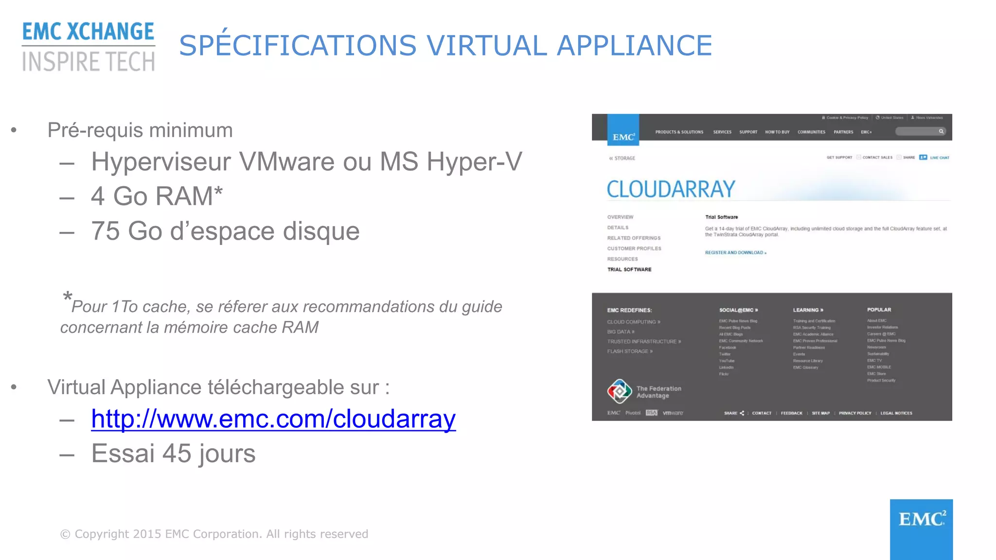 © Copyright 2015 EMC Corporation. All rights reserved© Copyright 2015 EMC Corporation. All rights reserved
SPÉCIFICATIONS VIRTUAL APPLIANCE
• Pré-requis minimum
– Hyperviseur VMware ou MS Hyper-V
– 4 Go RAM*
– 75 Go d’espace disque
*Pour 1To cache, se réferer aux recommandations du guide
concernant la mémoire cache RAM
• Virtual Appliance téléchargeable sur :
– http://www.emc.com/cloudarray
– Essai 45 jours
 