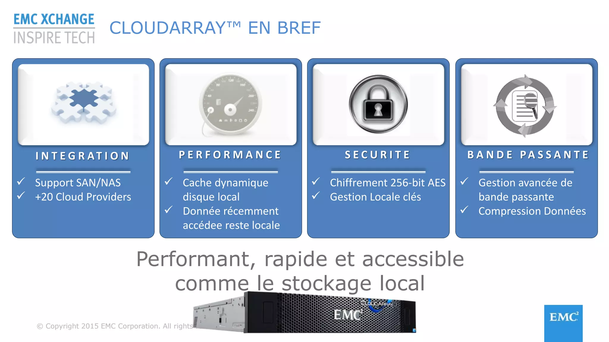 © Copyright 2015 EMC Corporation. All rights reserved© Copyright 2015 EMC Corporation. All rights reserved
CLOUDARRAY™ EN BREF
I N T E G R AT I O N P E R F O R M A N C E S E C U R I T E B A N D E PA S S A N T E
 Support SAN/NAS
 +20 Cloud Providers
 Cache dynamique
disque local
 Donnée récemment
accédee reste locale
 Chiffrement 256-bit AES
 Gestion Locale clés
 Gestion avancée de
bande passante
 Compression Données
Performant, rapide et accessible
comme le stockage local
 