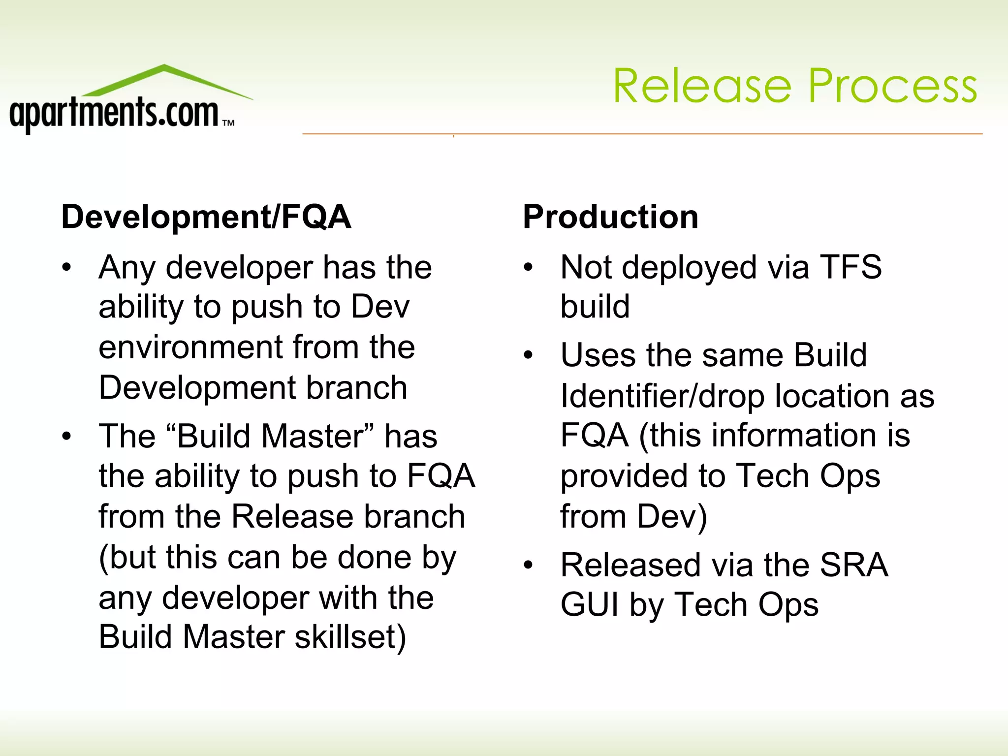 Release Process
Development/FQA
•  Any developer has the
ability to push to Dev
environment from the
Development branch
•  The “Build Master” has
the ability to push to FQA
from the Release branch
(but this can be done by
any developer with the
Build Master skillset)
Production
•  Not deployed via TFS
build
•  Uses the same Build
Identifier/drop location as
FQA (this information is
provided to Tech Ops
from Dev)
•  Released via the SRA
GUI by Tech Ops
 