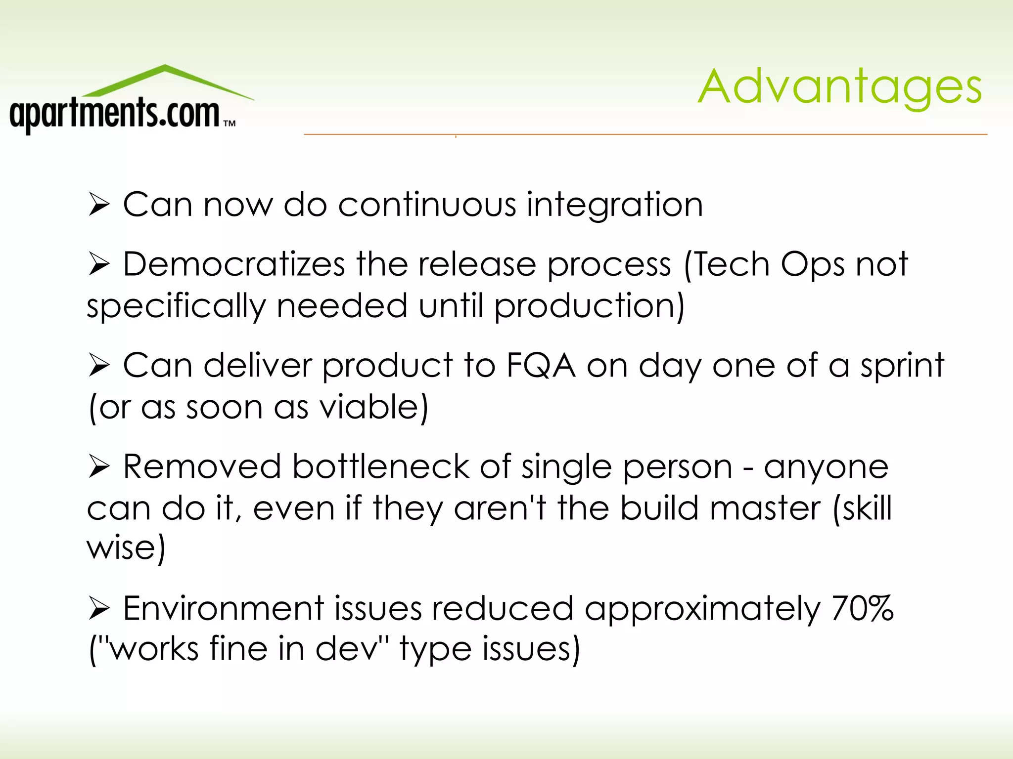 Advantages
Ø Can now do continuous integration
Ø Democratizes the release process (Tech Ops not
specifically needed until production)
Ø Can deliver product to FQA on day one of a sprint
(or as soon as viable)
Ø Removed bottleneck of single person - anyone
can do it, even if they aren't the build master (skill
wise)
Ø Environment issues reduced approximately 70%
("works fine in dev" type issues)
 