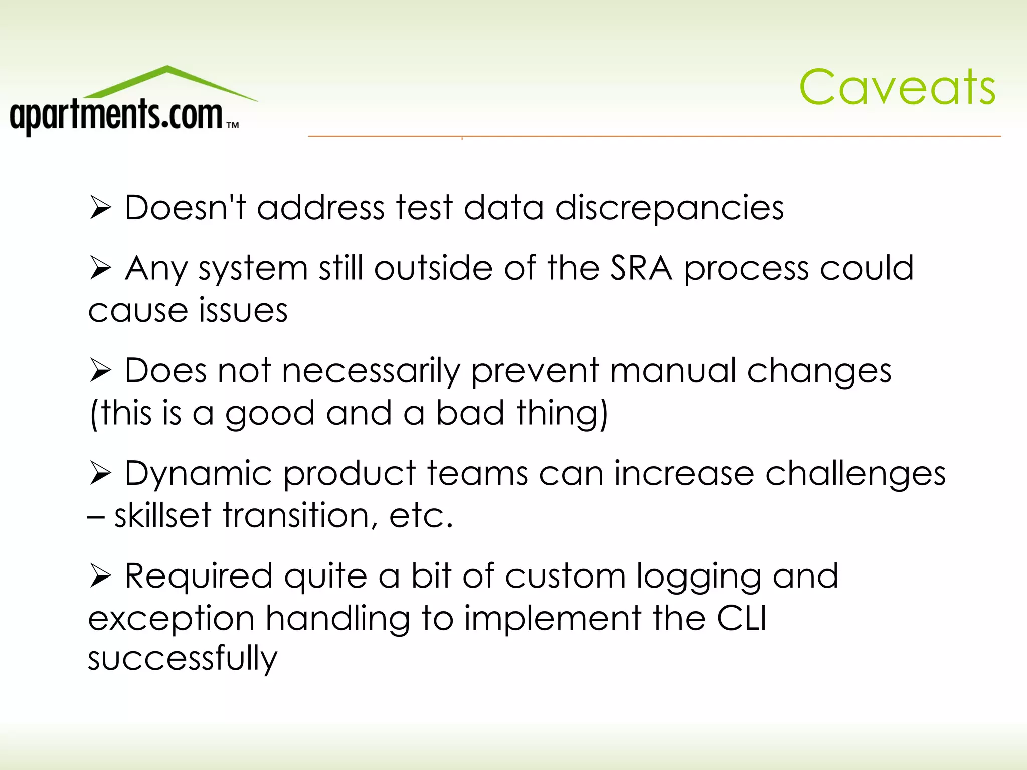 Caveats
Ø Doesn't address test data discrepancies
Ø Any system still outside of the SRA process could
cause issues
Ø Does not necessarily prevent manual changes
(this is a good and a bad thing)
Ø Dynamic product teams can increase challenges
– skillset transition, etc.
Ø Required quite a bit of custom logging and
exception handling to implement the CLI
successfully
 