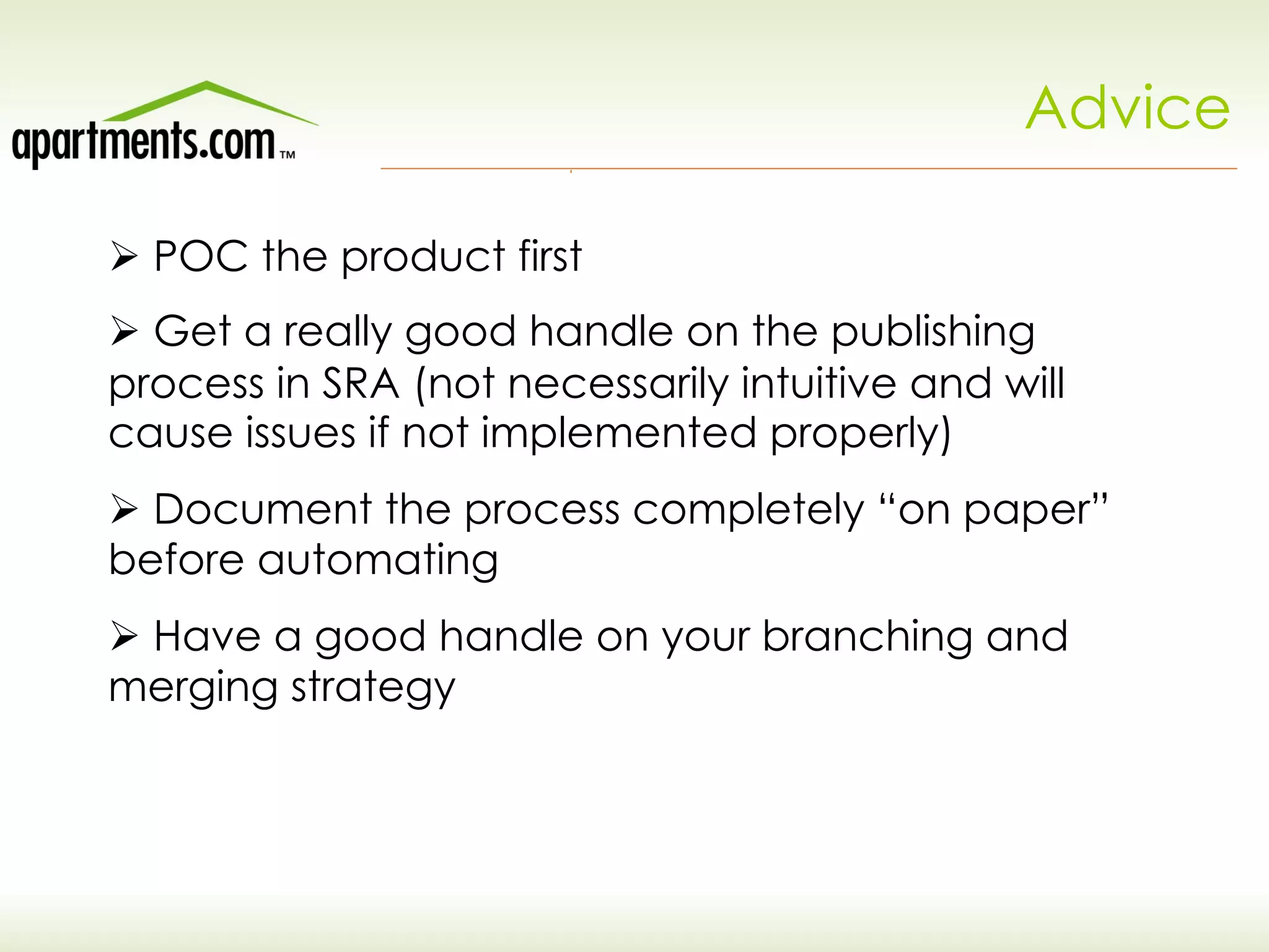 Advice
Ø POC the product first
Ø Get a really good handle on the publishing
process in SRA (not necessarily intuitive and will
cause issues if not implemented properly)
Ø Document the process completely “on paper”
before automating
Ø Have a good handle on your branching and
merging strategy
 