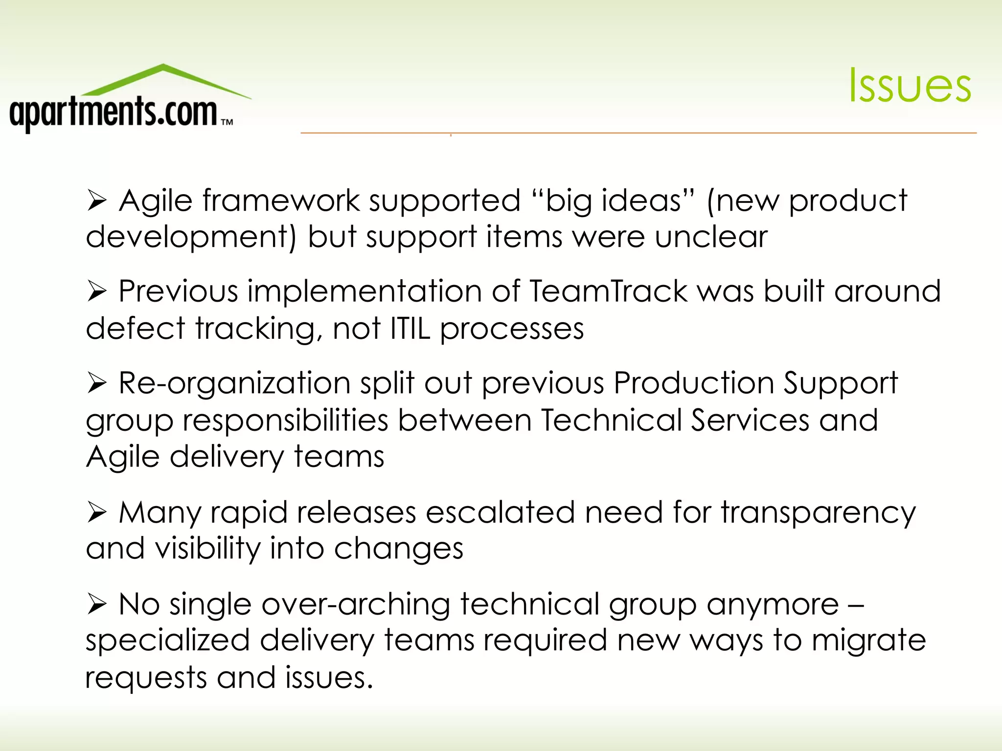 Issues
Ø Agile framework supported “big ideas” (new product
development) but support items were unclear
Ø Previous implementation of TeamTrack was built around
defect tracking, not ITIL processes
Ø Re-organization split out previous Production Support
group responsibilities between Technical Services and
Agile delivery teams
Ø Many rapid releases escalated need for transparency
and visibility into changes
Ø No single over-arching technical group anymore –
specialized delivery teams required new ways to migrate
requests and issues.
 
