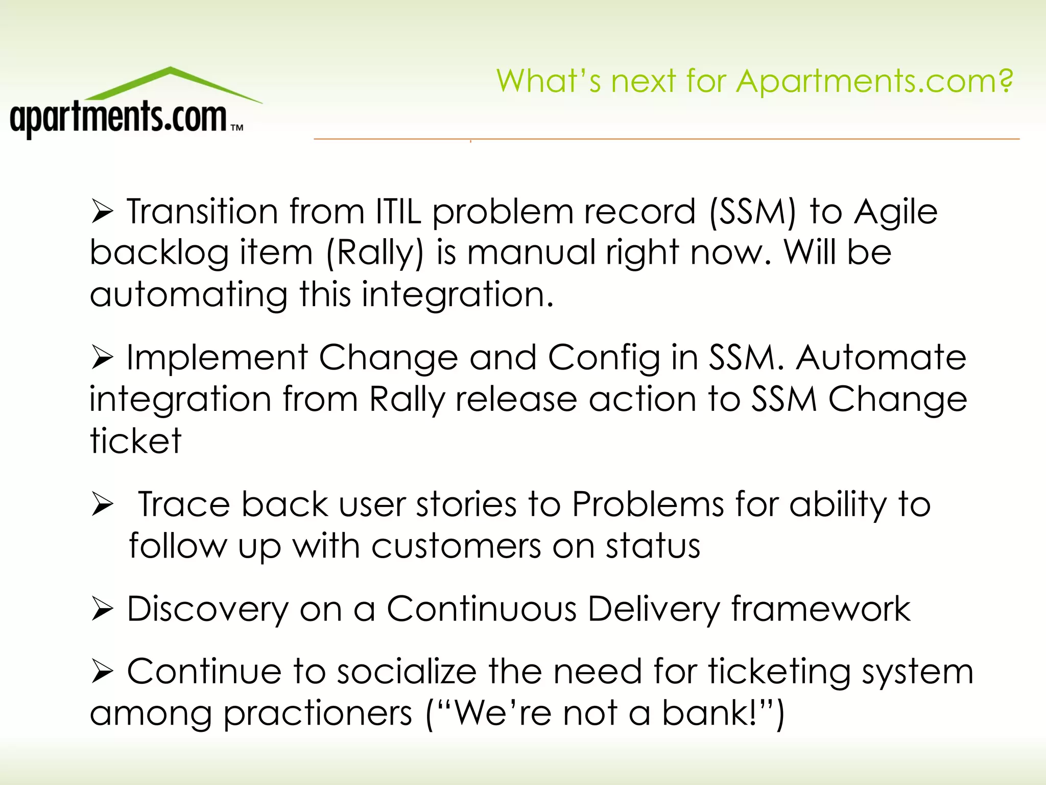 What’s next for Apartments.com?
Ø Transition from ITIL problem record (SSM) to Agile
backlog item (Rally) is manual right now. Will be
automating this integration.
Ø Implement Change and Config in SSM. Automate
integration from Rally release action to SSM Change
ticket
Ø  Trace back user stories to Problems for ability to
follow up with customers on status
Ø Discovery on a Continuous Delivery framework
Ø Continue to socialize the need for ticketing system
among practioners (“We’re not a bank!”)
 