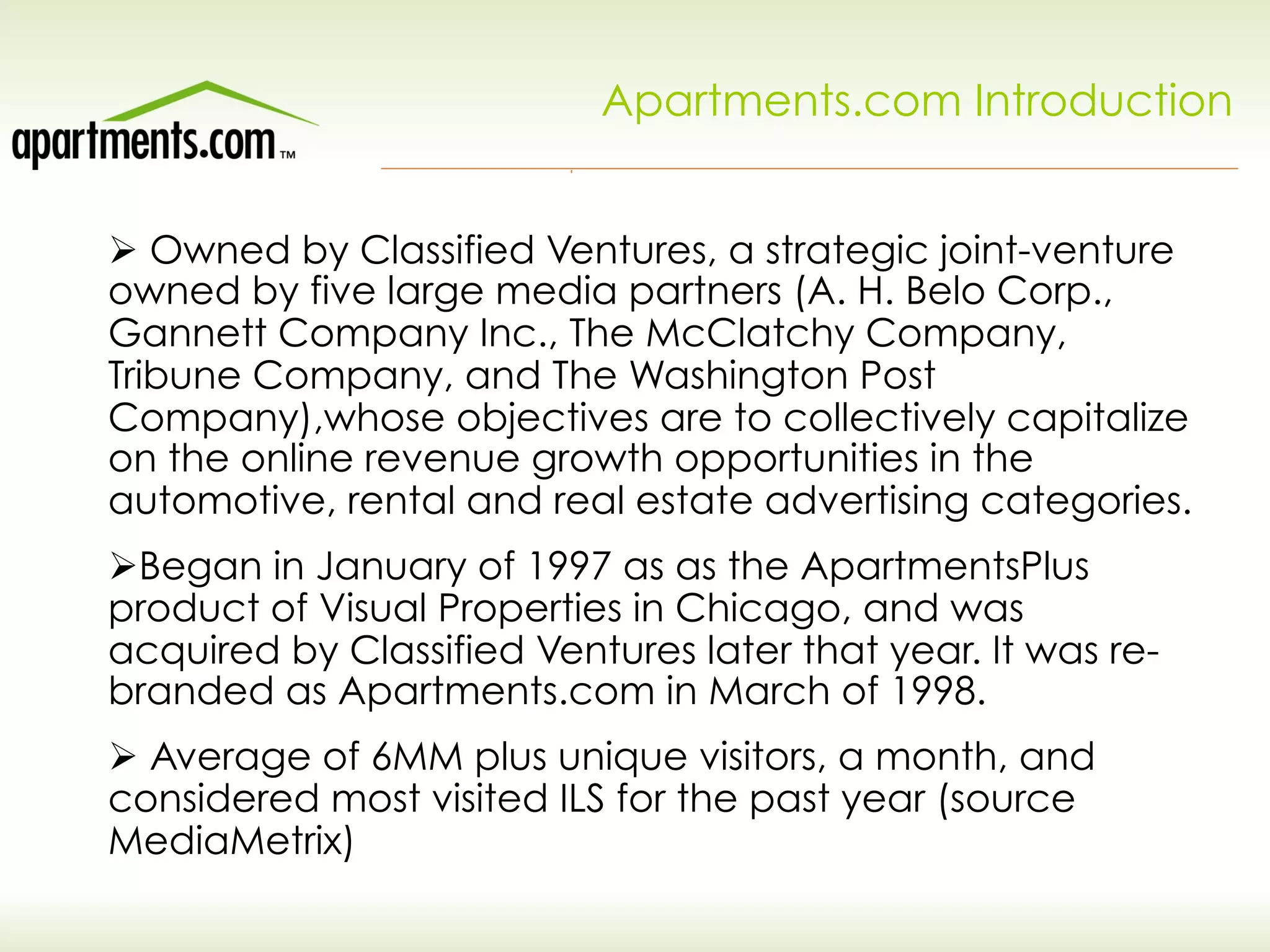 Apartments.com Introduction
Ø Owned by Classified Ventures, a strategic joint-venture
owned by five large media partners (A. H. Belo Corp.,
Gannett Company Inc., The McClatchy Company,
Tribune Company, and The Washington Post
Company),whose objectives are to collectively capitalize
on the online revenue growth opportunities in the
automotive, rental and real estate advertising categories.
Ø Began in January of 1997 as as the ApartmentsPlus
product of Visual Properties in Chicago, and was
acquired by Classified Ventures later that year. It was re-
branded as Apartments.com in March of 1998.
Ø Average of 6MM plus unique visitors, a month, and
considered most visited ILS for the past year (source
MediaMetrix)
 