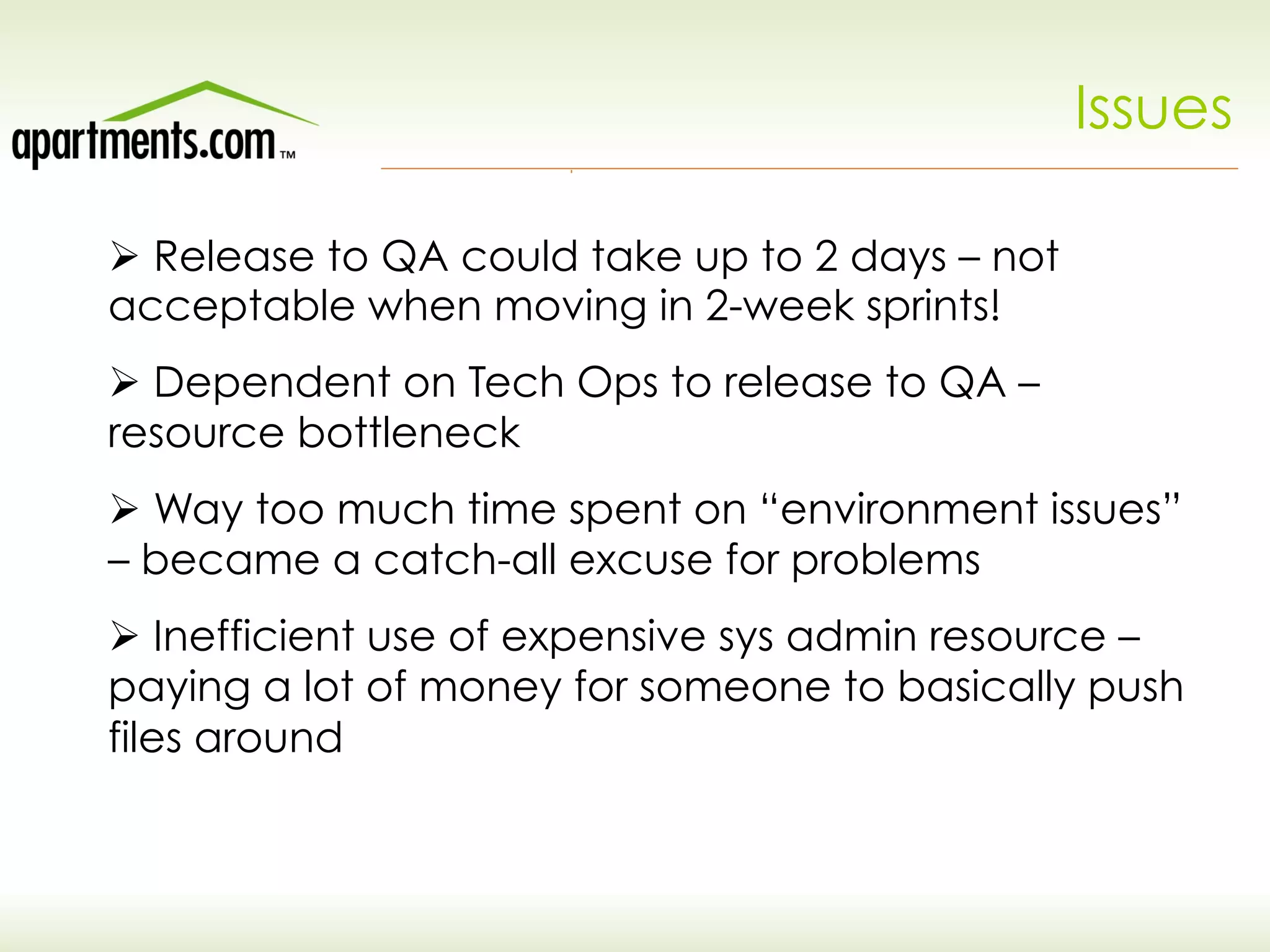Issues
Ø Release to QA could take up to 2 days – not
acceptable when moving in 2-week sprints!
Ø Dependent on Tech Ops to release to QA –
resource bottleneck
Ø Way too much time spent on “environment issues”
– became a catch-all excuse for problems
Ø Inefficient use of expensive sys admin resource –
paying a lot of money for someone to basically push
files around
 