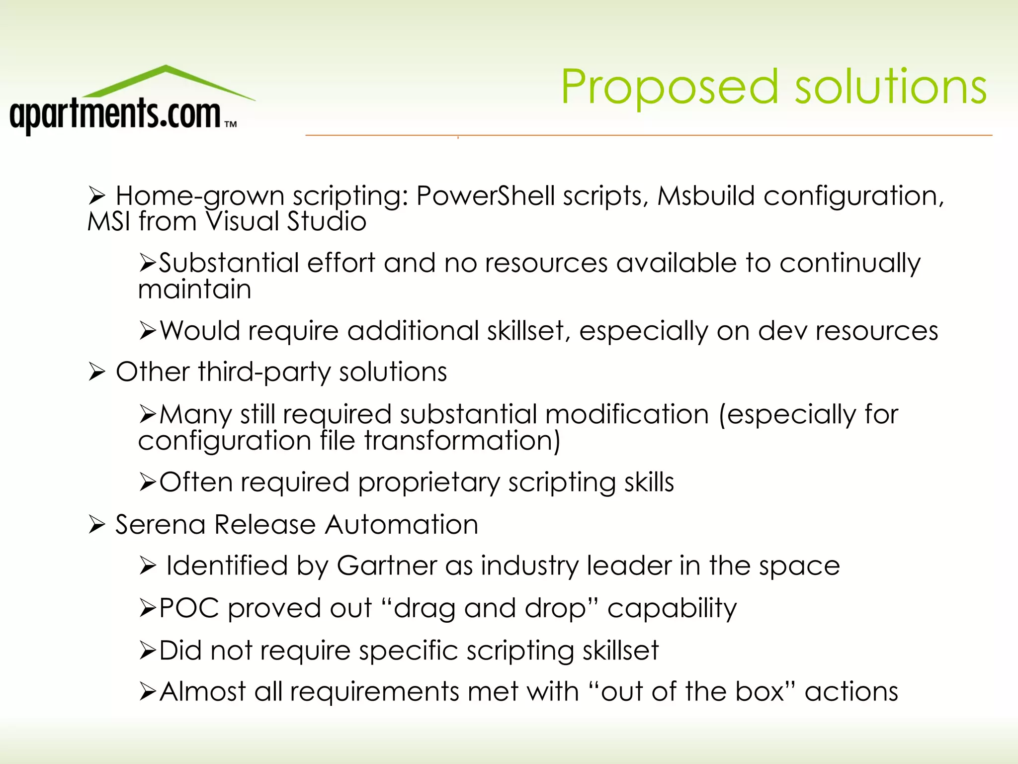 Proposed solutions
Ø Home-grown scripting: PowerShell scripts, Msbuild configuration,
MSI from Visual Studio
Ø Substantial effort and no resources available to continually
maintain
Ø Would require additional skillset, especially on dev resources
Ø Other third-party solutions
Ø Many still required substantial modification (especially for
configuration file transformation)
Ø Often required proprietary scripting skills
Ø Serena Release Automation
Ø Identified by Gartner as industry leader in the space
Ø POC proved out “drag and drop” capability
Ø Did not require specific scripting skillset
Ø Almost all requirements met with “out of the box” actions
 