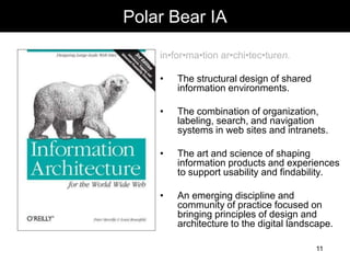 morville@semanticstudios.com
Polar Bear IA

    in•for•ma•tion ar•chi•tec•turen.

    •   The structural design of shared
        information environments.

    •   The combination of organization,
        labeling, search, and navigation
        systems in web sites and intranets.

    •   The art and science of shaping
        information products and experiences
        to support usability and findability.

    •   An emerging discipline and
        community of practice focused on
        bringing principles of design and
        architecture to the digital landscape.

                                              11
 