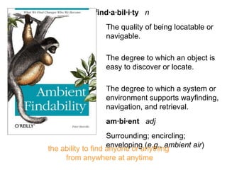 morville@semanticstudios.com
              find·a·bil·i·ty n
                  The quality of being locatable or
                  navigable.

                  The degree to which an object is
                  easy to discover or locate.

                  The degree to which a system or
                  environment supports wayfinding,
                  navigation, and retrieval.
                  am·bi·ent adj
                    Surrounding; encircling;
                    enveloping (e.g., ambient air)
the ability to find anyone or anything
     from anywhere at anytime                          44
 