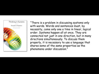 morville@semanticstudios.com




“There is a problem in discussing systems only
with words. Words and sentences must, by
necessity, come only one a time in linear, logical
order. Systems happen all at once. They are
connected not just in one direction, but in many
directions simultaneously. To discuss them
properly, it is necessary to use a language that
shares some of the same properties as the
phenomena under discussion.”
 