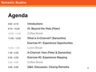 morville@semanticstudios.com




Agenda
9:00 - 9:15     Introductions
9:15 - 10:30    IA: Beyond the Web (Peter)
10:30 - 11:00   Coffee Break
11:00 - 12:00   What is X-Channel? (Samantha)
                Exercise #1: Experience Opportunities
12:00 - 1:30    Lunch Break
1:30 - 2:30     X-Channel: How (Peter & Samantha)
2:30 - 3:30     Exercise #2: Experience Mapping
3:30 - 4:00     Coffee Break
4:00 - 5:00     Q&A, Discussion, Closing Remarks                        6
 