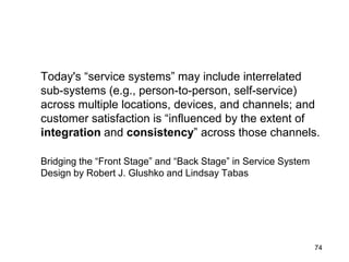 morville@semanticstudios.com




Today's “service systems” may include interrelated
sub-systems (e.g., person-to-person, self-service)
across multiple locations, devices, and channels; and
customer satisfaction is “influenced by the extent of
integration and consistency” across those channels.

Bridging the “Front Stage” and “Back Stage” in Service System
Design by Robert J. Glushko and Lindsay Tabas




                                                                  74
 