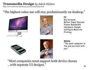 Transmedia Design by Jakob Nielsen                         morville@semanticstudios.com
http://www.useit.com/alertbox/3-screens-transmedia.html


“The highest-value use will stay predominantly on desktop.”
                                                          PC
                                                          Big Screens
                                                          Better Input Devices
                                                          Faster Bandwidth
                                                          Hardware Oomph
                                                          Software Maturity
                                                          Printing



                                                          Mobile
                                                          “The best computer is
                                                          the one you have with
                                                          you.”




      “Most companies must support both device classes
      …with separate UI designs.”                                              86
 