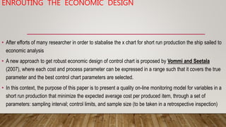 ENROUTING THE ECONOMIC DESIGN
• After efforts of many researcher in order to stabalise the x chart for short run productio...