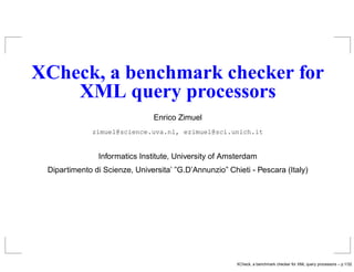 XCheck, a benchmark checker for
    XML query processors
                               Enrico Zimuel
              zimuel@science.uva.nl, ezimuel@sci.unich.it


               Informatics Institute, University of Amsterdam
 Dipartimento di Scienze, Universita’ ”G.D’Annunzio” Chieti - Pescara (Italy)




                                                        XCheck, a benchmark checker for XML query processors – p.1/32
 