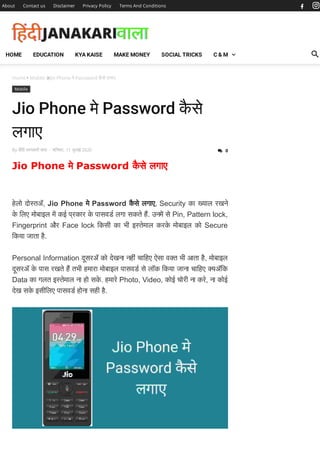 Home  Mobile Jio Phone मे Password कै से लगाए
Mobile
Jio Phone मे Password कै से
लगाए
By िहंदी जानकारी वाला - शिनवार, 11 जुलाई 2020
Jio Phone मे Password कै से लगाए
हेलो दो तॲ, Jio Phone मे Password कै से लगाए, Security का याल रखने
के िलए मोबाइल म कई प्रकार के पासवड लगा सकते ह. उनम से Pin, Pattern lock,
Fingerprint और Face lock िकसी का भी इ तेमाल करके मोबाइल को Secure
िकया जाता है.
Personal Information दूसरॲ को देखना नहीं चािहए ऐसा व त भी आता है, मोबाइल
दूसरॲ के पास रखते ह तभी हमारा मोबाइल पासवड से लॉक िकया जाना चािहए यॲिक
Data का गलत इ तेमाल ना हो सके . हमारे Photo, Video, कोई चोरी ना करे, ना कोई
देख सके इसीिलए पासवड होना सही है.
About Contact us Disclaimer Privacy Policy Terms And Conditions
 0
HOME EDUCATION KYA KAISE MAKE MONEY SOCIAL TRICKS C & M
 