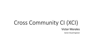 Cross Community CI (XCI)
Victor Morales
Senior Cloud Engineer
 