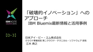 【D-‐‑‒3】
「破壊的イノベーション」への
アプローチ
 　IBM  Bluemix最新情報と活⽤用事例例
⽇日本アイ・ビー・エム株式会社
クラウド事業統括  第⼆二クラウド・テクニカル・ソフトウェア  部⻑⾧長  
  江⽊木  典之
 