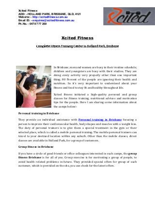 Xcited Fitness
ADD: - HOLLAND PARK, BRISBANE, QLD, 4121
Website: - http://xcitedfitness.com.au
Email ID: - enquires@xcitedfitness.com.au
Ph.No. - 0478 777 269
Xcited Fitness
In Brisbane, men and women are busy in their routine schedule;
children and youngsters are busy with their studies. They are
doing every activity very properly other than one important
thing. 80 Percent of the people are ignoring their health and
nutrition. So it’s very important to understand about your
fitness and food to stay fit and healthy throughout life.
Xcited fitness initiated a high-quality personal and group
classes for fitness training, nutritional advices and motivation
tips for the people. Here I am sharing some information about
the camps below:-
Personal training in Brisbane
They provide an individual assistance with Personal training in Brisbane focusing a
person to improve their cardiovascular health, body shapes and muscles with a weight loss.
The duty of personal trainers is to give them a special treatment in the gym or their
selected place, which is called a mobile personal training. The mobile personal trainers can
travel to your destined location within any suburb. Other than the mobile classes, direct
classes are available in Holland Park, for a group of customers.
Group fitness in Brisbane
If you have a circle of good friends or office colleagues interested in such camps, the group
fitness Brisbane is for all of you. Group exercise is for motivating a group of people, to
avoid health related problems in future. They provided special offers for group of such
customer, which is provided on the site, you can check for the latest offers.
 