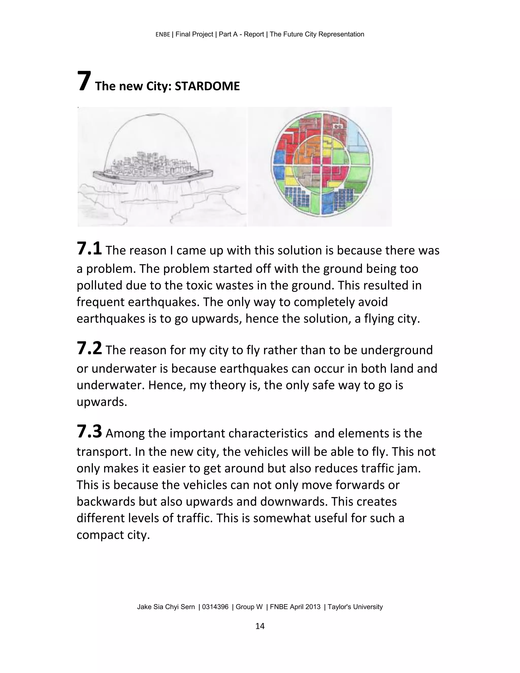 ENBE | Final Project | Part A - Report | The Future City Representation
Jake Sia Chyi Sern | 0314396 | Group W | FNBE April 2013 | Taylor's University
14
7The new City: STARDOME
7.1The reason I came up with this solution is because there was
a problem. The problem started off with the ground being too
polluted due to the toxic wastes in the ground. This resulted in
frequent earthquakes. The only way to completely avoid
earthquakes is to go upwards, hence the solution, a flying city.
7.2The reason for my city to fly rather than to be underground
or underwater is because earthquakes can occur in both land and
underwater. Hence, my theory is, the only safe way to go is
upwards.
7.3Among the important characteristics and elements is the
transport. In the new city, the vehicles will be able to fly. This not
only makes it easier to get around but also reduces traffic jam.
This is because the vehicles can not only move forwards or
backwards but also upwards and downwards. This creates
different levels of traffic. This is somewhat useful for such a
compact city.
 
