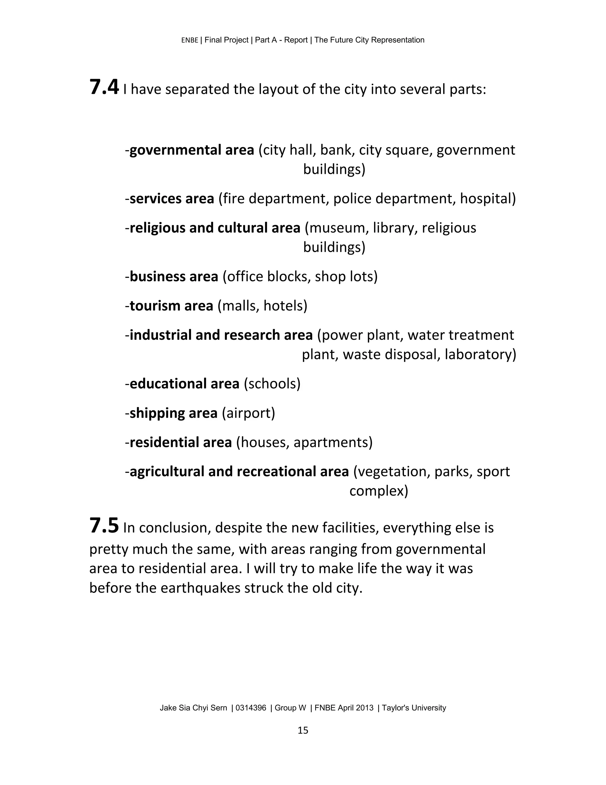 ENBE | Final Project | Part A - Report | The Future City Representation
Jake Sia Chyi Sern | 0314396 | Group W | FNBE April 2013 | Taylor's University
15
7.4I have separated the layout of the city into several parts:
-governmental area (city hall, bank, city square, government
buildings)
-services area (fire department, police department, hospital)
-religious and cultural area (museum, library, religious
buildings)
-business area (office blocks, shop lots)
-tourism area (malls, hotels)
-industrial and research area (power plant, water treatment
plant, waste disposal, laboratory)
-educational area (schools)
-shipping area (airport)
-residential area (houses, apartments)
-agricultural and recreational area (vegetation, parks, sport
complex)
7.5In conclusion, despite the new facilities, everything else is
pretty much the same, with areas ranging from governmental
area to residential area. I will try to make life the way it was
before the earthquakes struck the old city.
 