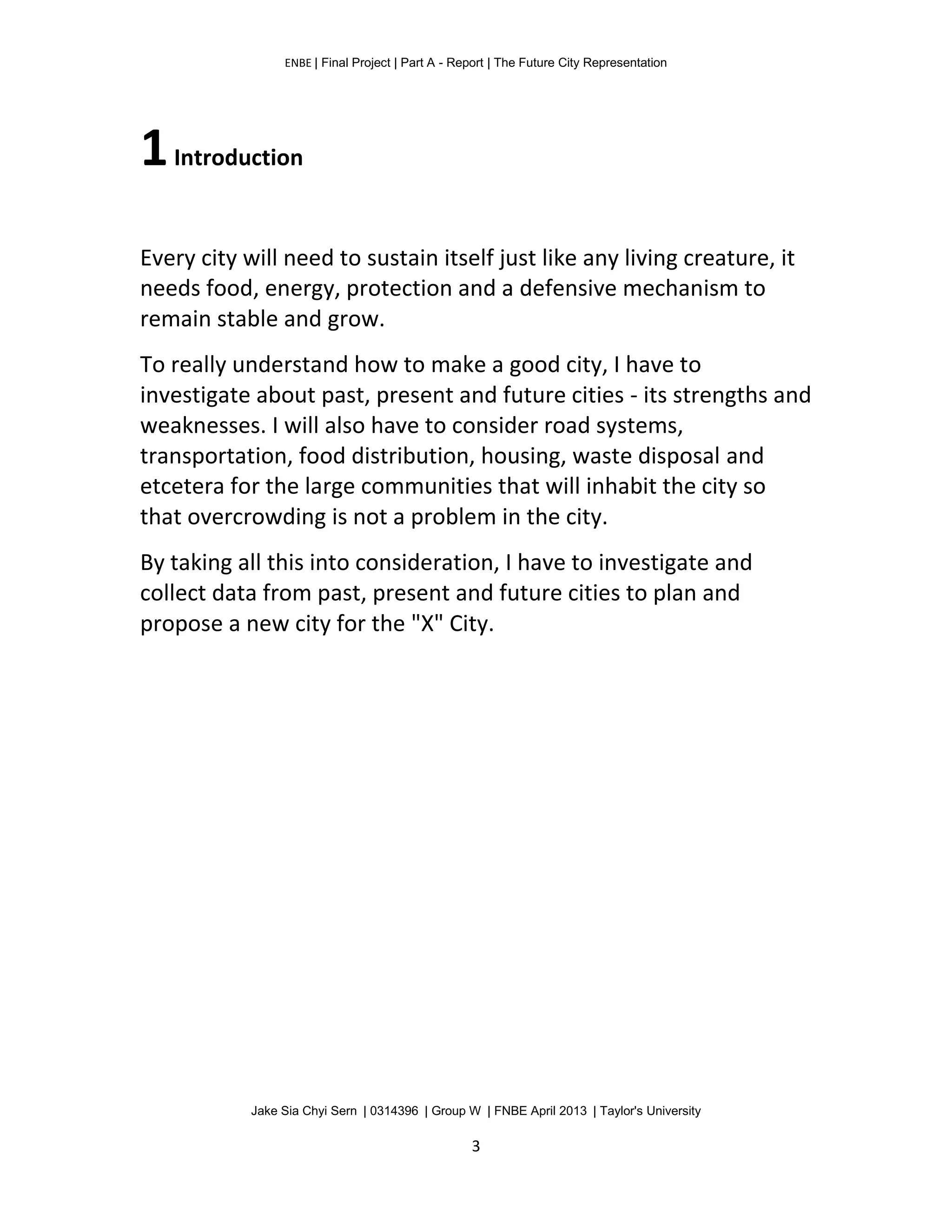 ENBE | Final Project | Part A - Report | The Future City Representation
Jake Sia Chyi Sern | 0314396 | Group W | FNBE April 2013 | Taylor's University
3
1Introduction
Every city will need to sustain itself just like any living creature, it
needs food, energy, protection and a defensive mechanism to
remain stable and grow.
To really understand how to make a good city, I have to
investigate about past, present and future cities - its strengths and
weaknesses. I will also have to consider road systems,
transportation, food distribution, housing, waste disposal and
etcetera for the large communities that will inhabit the city so
that overcrowding is not a problem in the city.
By taking all this into consideration, I have to investigate and
collect data from past, present and future cities to plan and
propose a new city for the "X" City.
 