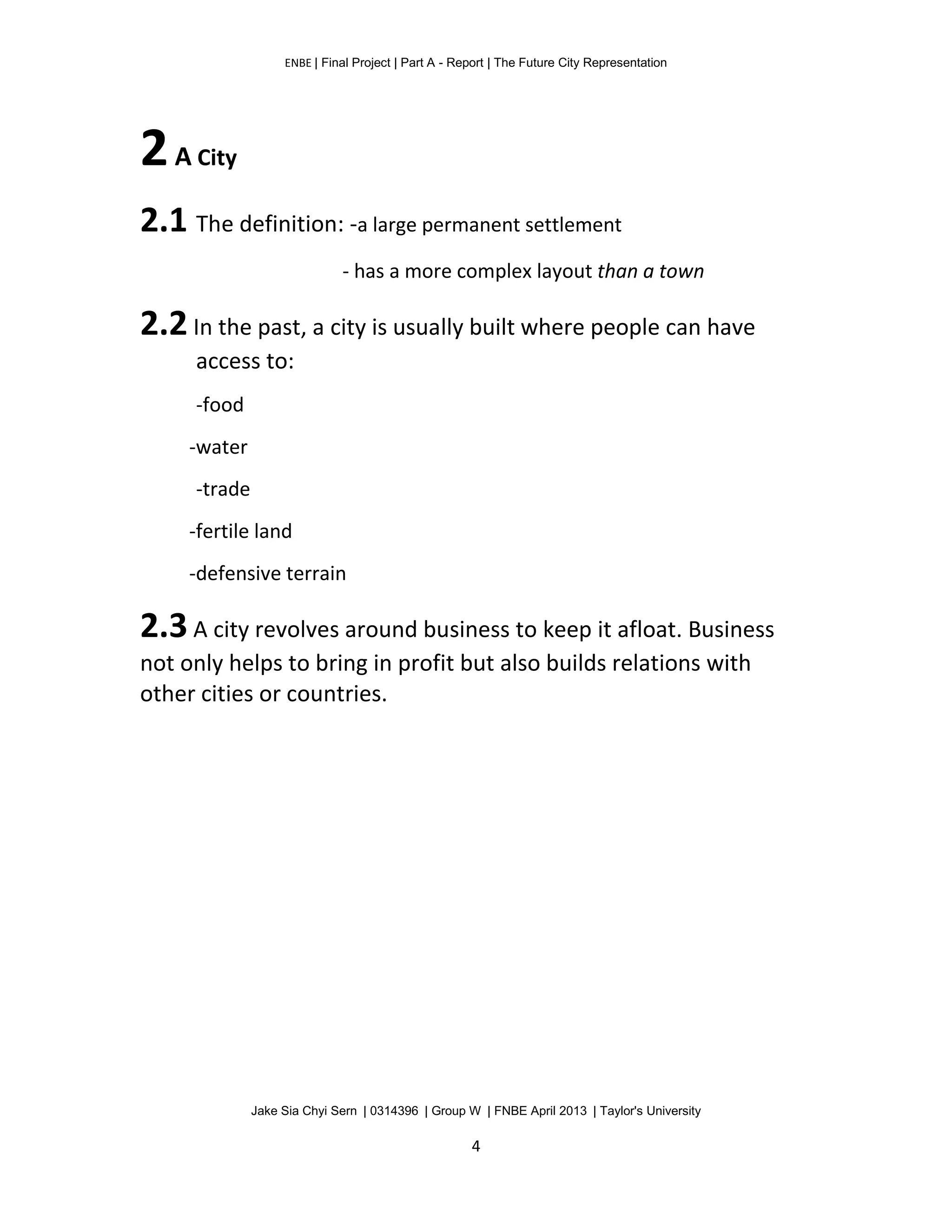 ENBE | Final Project | Part A - Report | The Future City Representation
Jake Sia Chyi Sern | 0314396 | Group W | FNBE April 2013 | Taylor's University
4
2A City
2.1 The definition: -a large permanent settlement
- has a more complex layout than a town
2.2In the past, a city is usually built where people can have
access to:
-food
-water
-trade
-fertile land
-defensive terrain
2.3A city revolves around business to keep it afloat. Business
not only helps to bring in profit but also builds relations with
other cities or countries.
 