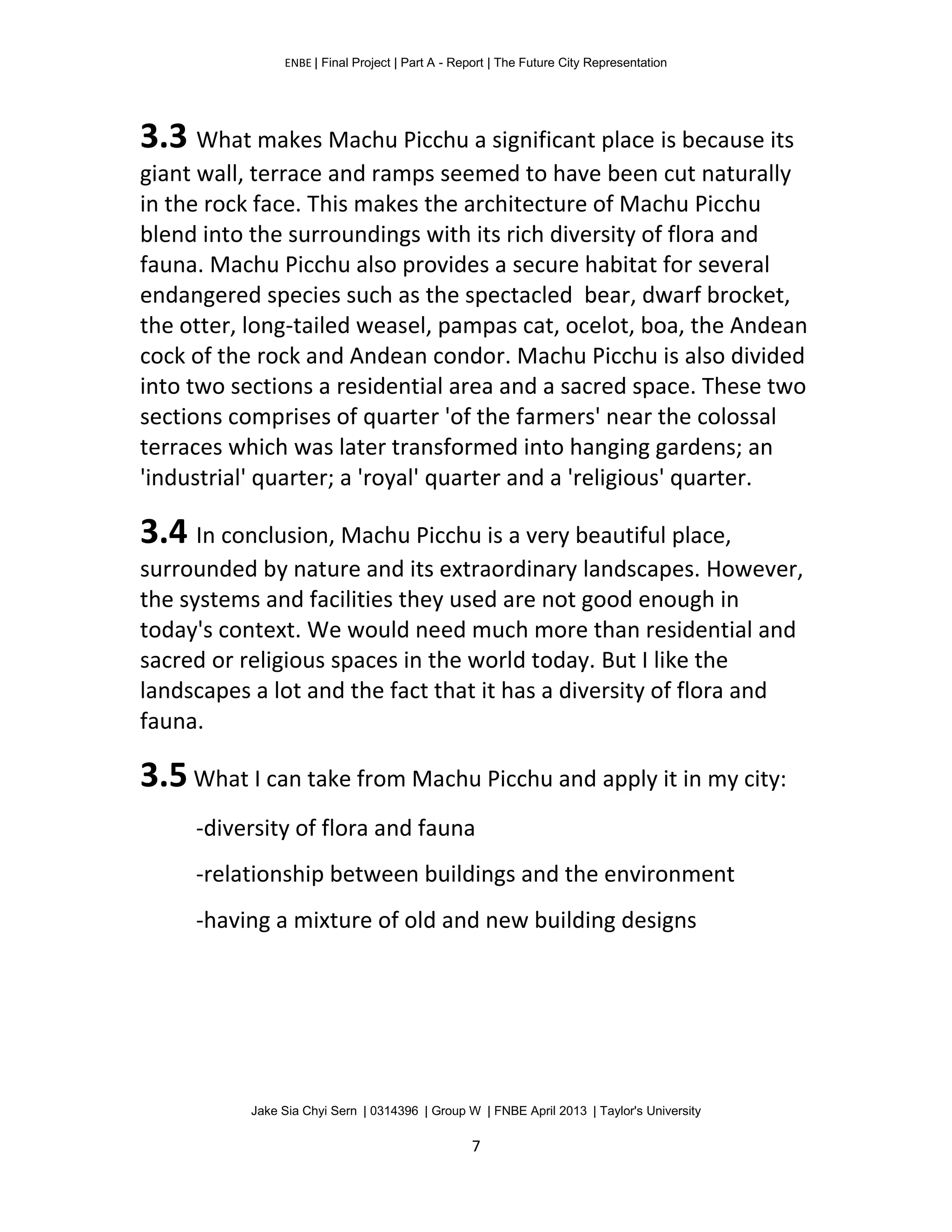 ENBE | Final Project | Part A - Report | The Future City Representation
Jake Sia Chyi Sern | 0314396 | Group W | FNBE April 2013 | Taylor's University
7
3.3 What makes Machu Picchu a significant place is because its
giant wall, terrace and ramps seemed to have been cut naturally
in the rock face. This makes the architecture of Machu Picchu
blend into the surroundings with its rich diversity of flora and
fauna. Machu Picchu also provides a secure habitat for several
endangered species such as the spectacled bear, dwarf brocket,
the otter, long-tailed weasel, pampas cat, ocelot, boa, the Andean
cock of the rock and Andean condor. Machu Picchu is also divided
into two sections a residential area and a sacred space. These two
sections comprises of quarter 'of the farmers' near the colossal
terraces which was later transformed into hanging gardens; an
'industrial' quarter; a 'royal' quarter and a 'religious' quarter.
3.4 In conclusion, Machu Picchu is a very beautiful place,
surrounded by nature and its extraordinary landscapes. However,
the systems and facilities they used are not good enough in
today's context. We would need much more than residential and
sacred or religious spaces in the world today. But I like the
landscapes a lot and the fact that it has a diversity of flora and
fauna.
3.5 What I can take from Machu Picchu and apply it in my city:
-diversity of flora and fauna
-relationship between buildings and the environment
-having a mixture of old and new building designs
 