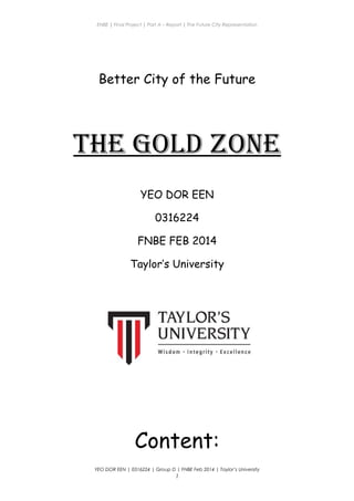 ENBE | Final Project | Part A – Report | The Future City Representation
Better City of the Future
The Gold Zone
YEO DOR EEN
0316224
FNBE FEB 2014
Taylor’s University
Content:
YEO DOR EEN | 0316224 | Group D | FNBE Feb 2014 | Taylor’s University
1
 