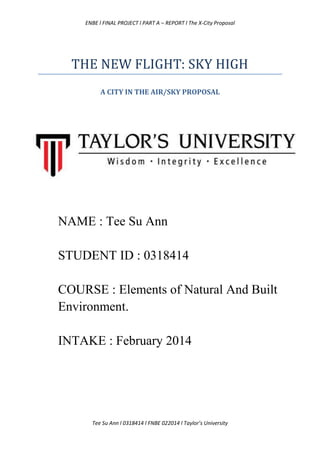 ENBE l FINAL PROJECT l PART A – REPORT l The X-City Proposal
Tee Su Ann l 0318414 l FNBE 022014 l Taylor’s University
THE NEW FLIGHT: SKY HIGH
A CITY IN THE AIR/SKY PROPOSAL
NAME : Tee Su Ann
STUDENT ID : 0318414
COURSE : Elements of Natural And Built
Environment.
INTAKE : February 2014
 