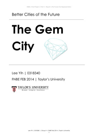 ENBE | Final Project | Part A – Report | The Future City Representation
Better Cities of the Future
The Gem
City
!
!
Lee Yih | 0318340
FNBE FEB 2014 | Taylor’s University
!
!
!
Lee Yih | 0318340 | Group h | FNBE Feb 2014 | Taylor’s University
!1
 